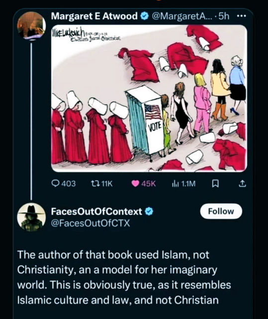 On X, author Margaret Atwood posts a cartoon showing womn dressed in Handmaid’s’s Tale attire (red cloaks, white bonnets) going through a voting booth and emeging from it casting off their HT costumes and revealing normal clothing underneath.
A guy called Faces Out of Context replied,  
“The author of that book used Islam, not Christianity, an a model for her imaginary world. This is obviously true, as it resembles Islamic culture and law, and not Christian.”