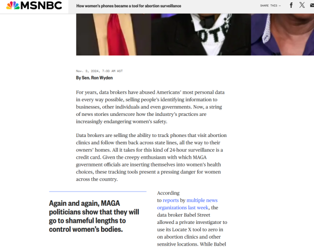 MSNBC How women's phones became a tool for abortion surveillance swems- f X g | . P | R B [ | p Nov. 3, 2026, 7500 AN AST By Sen. Ron Wyden For years, data brokers have abused Americans’ most personal data in every way possible, selling people’s identifying information to businesses, other individuals and even governments. Now, a string of news stories underscore how the industry’s practices are increasingly endangering women’s safety. Data brokers are selling the ability to track phones that visit abortion clinics and follow them back across state lines, all the way to their owners’ homes. Al it takes for this kind of 24-hour surveillance is a credit card. Given the creepy enthusiasm with which MAGA government officials are inserting themselves into women’s health choices, these tracking tools present a pressing danger for women across the country. " According . . to reports by multiple news Aga_u!\ ?"d again, MAGA . organizations last week, the politicians show that they will data broker Babel Street go to shameful lengths to allowed a private investigator to control women’s bodies. use its Locate X tool to zero in on abortion clinics and other sensitive locations. While Babel 