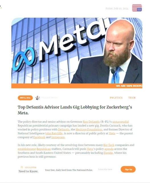 Screenshot of an article by “The National Pulse” reading “Top DeSantis Advisor Lands Gig Lobbying for Zuckerberg's Meta. The policy directory and senior advisor on Governor Ron DeSantis (R-FL'y unsuccessful Republican presidential primary campaign has landed a new gig. Dustin Carmack, who has worked in policy positions with DeSantis, the Heritage Foundation, and former Director of National Intelligence John Ratcliffe, is now a director of public policy at Meta - the parent a company of Facebook and Instagram.

In his new role, likely courtesy of the revolving door between many Big Tech companies and establishment Republican staffers, Carmack will push Meta's policy agenda across the Southern and South Eastern United States presumably including Florida, where his previous boss is still governor.