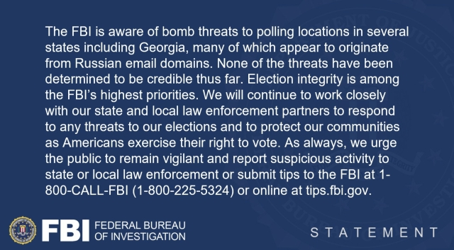 The FBI is aware of bomb threats to polling locations in several states including Georgia, many of which appear to originate from Russian email domains. None of the threats have been determined to be credible thus far. Election integrity is among the FBI's highest priorities. We will continue to work closely with our state and local law enforcement partners to respond to any threats to our elections and to protect our communities as Americans exercise their right to vote. As always, we urge the public to remain vigilant and report suspicious activity to state or local law enforcement or submit tips to the FBI at 1- 800-CALL-FBI (1-800-225-5324) or online at tips.fbi.gov.

FBI FEDERAL BUREAU OF INVESTIGATION

STATEMENT