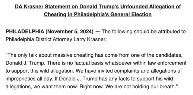 DA Krasner Statement on Donald Trump's Unfounded Allegation of Cheating in Philadelphia's General Election

PHILADELPHIA (November 5, 2024) Philadelphia District Attorney Larry Krasner: The following should be attributed to

"The only talk about massive cheating has come from one of the candidates, Donald J. Trump. There is no factual basis whatsoever within law enforcement to support this wild allegation. We have invited complaints and allegations of improprieties all day. If Donald J. Trump has any facts to support his wild allegations, we want them now. Right now. We are not holding our breath."