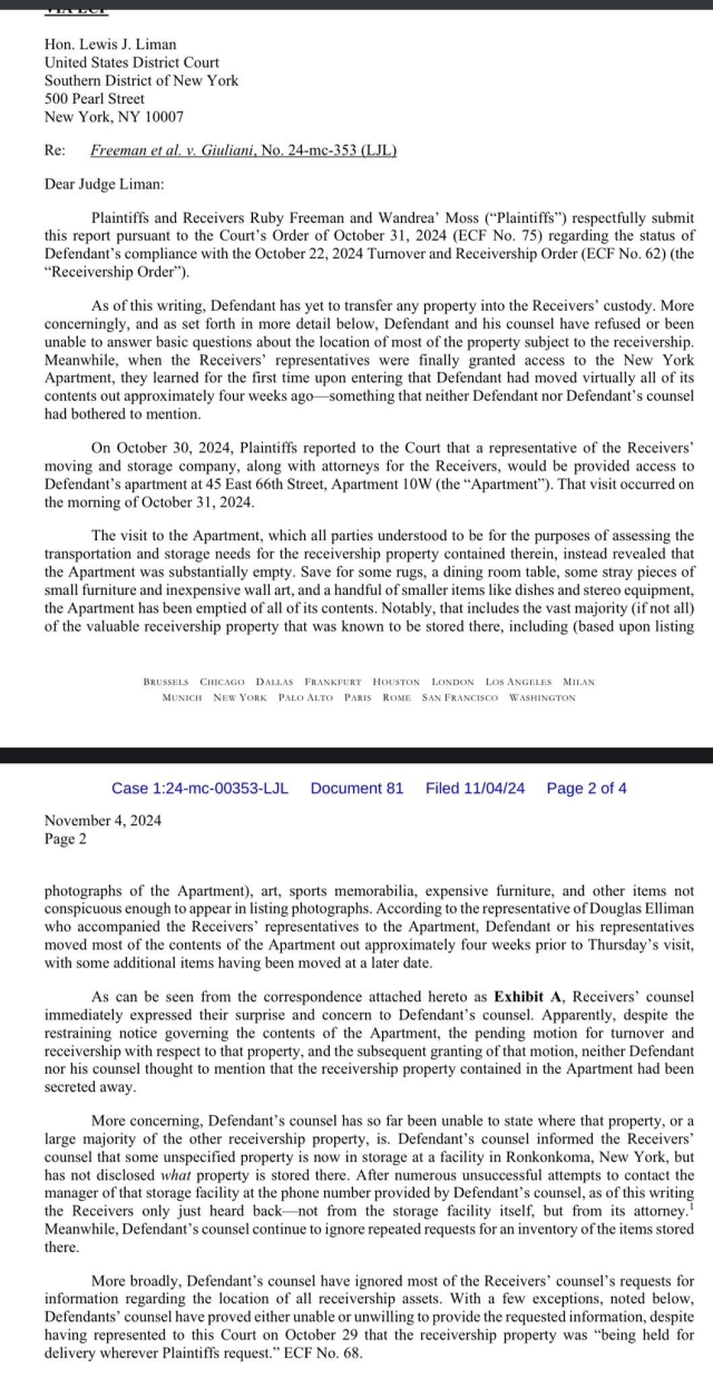 Letter from lawyers for Freeman and Moss about Rudy hiding property from them.
"As of this writing, Defendant has yet to transfer any property into the Receivers’ custody. More concerningly, and as set forth in more detail below, Defendant and his counsel have refused or been unable to answer basic questions about the location of most of the property subject to the receivership. Meanwhile, when the Receivers’ representatives were finally granted access to the New York Apartment, they learned for the first time upon entering that Defendant had moved virtually all of its contents out approximately four weeks ago—something that neither Defendant nor Defendant’s counsel had bothered to mention."