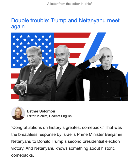 Double trouble: Trump and Netanyahu meet again
Trump, Netanyahu and Gallant

Esther Solomon
Editor-in-chief, Haaretz English

'Congratulations on history's greatest comeback!' That was the breathless response by Israel's Prime Minister Benjamin Netanyahu to Donald Trump's second presidential election victory. And Netanyahu knows something about historic comebacks.