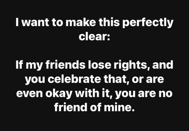 I want to make this perfectly clear:  If my friends lose rights, and you celebrate that, or are even okay with it, you are no friend of mine.