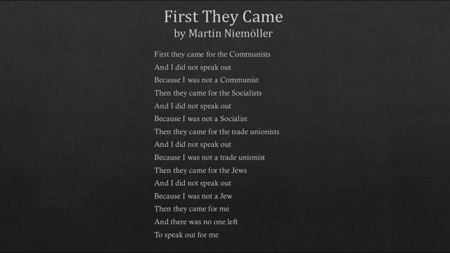 First They Came by Martin Niemoller 

First they came for the Communists 
And I did not speak out 
Because I was not a Communist 
Then they came for the Socialists 
And I did not speak out 
Because [ was not a Socialist 
Then they came for the trade unionists 
And I did not speak out Because I was not a trade unionist 
Then they came for the Jews 
And I did not speak out 
Because I was not a Jew 
Then they came for me 
And there was no one left 
To speak out for me 