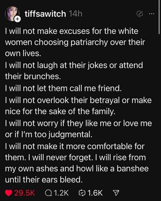 tiffsawitch 14h

I will not make excuses for the white
women choosing patriarchy over their
own lives.

I will not laugh at their jokes or attend
their brunches.

I will not let them call me friend.

I will not overlook their betrayal or make
nice for the sake of the family.

I will not worry if they like me or love me
or if I'm too judgmental.

I will not make it more comfortable for
them. I will never forget. I will rise from
my own ashes and howl like a banshee
until their ears bleed.