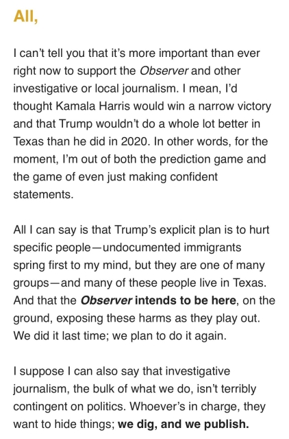 All, 

I can’t tell you that it’s more important than ever right now to support the Observer and other local journalism. I mean, I’d thought Kamala Harris would win a narrow victory and that Trump wouldn’t do a whole lot better in Texas than he did in 2020. In other words, for the moment, I’m out of both the prediction game and the game of even just making confident statements. 

All I can say is that Trump’s explicit plan is to hurt specific people — undocumented immigrants spring first to mind, but they are one of many groups — and many of these people live in Texas. And that the Observer intends to be here, on the ground, exposing these harms as they play out. We did it last time, we plan to do it again, 

I suppose I can also say that investigative journalism, the bulk of what we do, isn’t terribly contingent on politics. Whoever’s in charge, they want to hide things; we dig, and we publish.