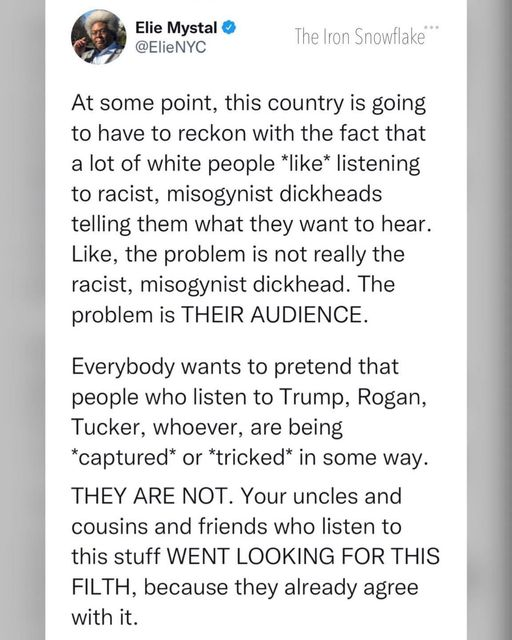 Elie Mystal
@ElieNYC 

At some point, this country is going 
to have to reckon with the fact that 
a lot of white people *like* listening
to racist, misogynist dickheads 
telling them what they want to hear.
Like, the problem is not really the 
racist, misogynist dickhead. The 
problem is THEIR AUDIENCE. 
Everybody wants to pretend that 
people who listen to Trump, Rogan,
Tucker, whoever, are being 
*captured” or “tricked” in some way.
THEY ARE NOT. Your uncles and 
cousins and friends who listen to 
this stuff WENT LOOKING FOR THIS 
FILTH, because they already agree 
with it.