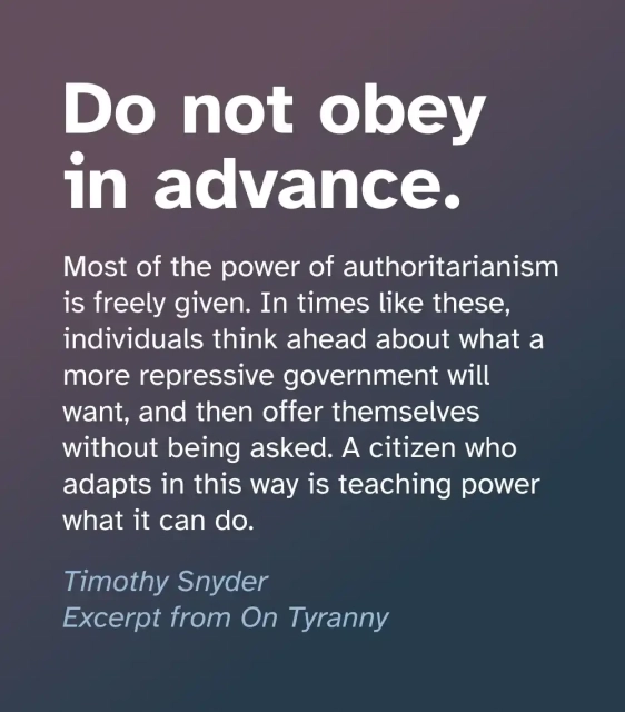 Excerpt from the book On Tyranny by Timothy Snyder: do not obey in advance. Most of the power of authoritarianism is freely given. In times like these, individuals think ahead about what a more repressive government will want, and then offer themselves without being asked. A citizen who adapts in this way is teaching power what it can do.