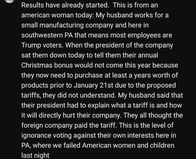 Text discussing the impact of tariffs on employees at a small manufacturing company in Pennsylvania. 

"Results have already started. This is from an american woman today: My husband works for a small manufacturing company and here in southwestern PA that means most employees are Trump voters. When the president of the company sat them down today to tell them their annual Christmas bonus would not come this year because they now need to purchase at least a years worth of products prior to January 21st due to the proposed tariffs, they did not understand. My husband said that their president had to explain what a tariff is and how it will directly hurt their company. They all thought the foreign company paid the tariff. This is the level of ignorance voting against their own interests here in PA, where we failed American women and children"