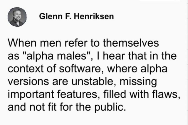 Glenn F Henriksen noted that: When men refer to themselves as 'alpha males', I hear that in the context of software, where alpha versions are unstable, missing important features, filled with flaws, and not fit for the public.