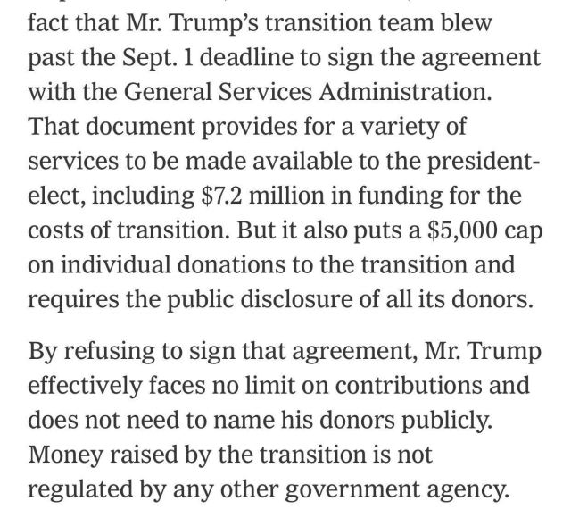 fact that Mr. Trump's transition team blew past the Sept. 1 deadline to sign the agreement with the General Services Administration.
That document provides for a variety of services to be made available to the president-elect, including $7.2 million in funding for the costs of transition. But it also puts a $5,000 cap on individual donations to the transition and requires the public disclosure of all its donors.
By refusing to sign that agreement, Mr. Trump effectively faces no limit on contributions and does not need to name his donors publicly.
Money raised by the transition is not regulated by any other government agency.