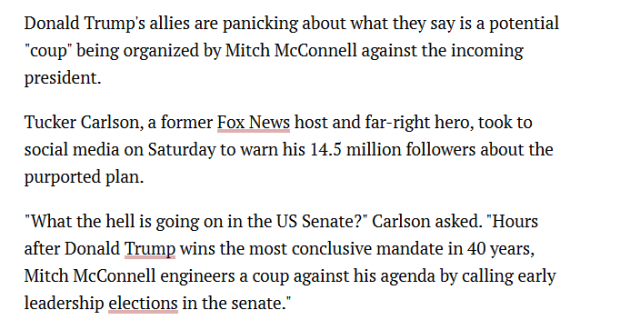 Donald Trump’s allies are panicking about what they say is a potential "coup” being organized by Mitch McConnell against the incoming president.

Tucker Carlson, a former Fox News host and far-right hero, took to social media on Saturday to warn his 14.5 million followers about the purported plan.

"What the hell is going on in the US Senate?" Carlson asked. "Hours after Donald Trump wins the most conclusive mandate in 40 years, Mitch McConnell engineers a coup against his agenda by calling early leadership elections in the senate.” 