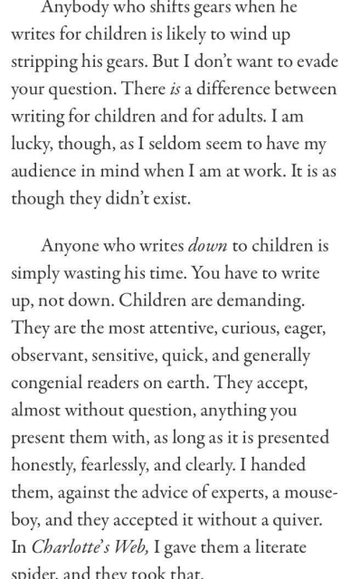 Anybody who shifts gears when he writes for children is likely to wind up stripping his gears. But I don't want to evade your question. There is a difference between writing for children and for adults. I am lucky, though, as I seldom seem to have my audience in mind when I am at work. It is as though they didn't exist. Anyone who writes down to children is simply wasting his time. You have to write up, not down. Children are demanding. They are the most attentive, curious, eager, observant, sensitive, quick, and generally congenial readers on earth. They accept, almost without question, anything you present them with, as long as it is presented honestly, fearlessly, and clearly. I handed them, against the advice of experts, a mouse- boy, and they accepted it without a quiver. In Charlotté's Web, I gave them a literate spider and they took that