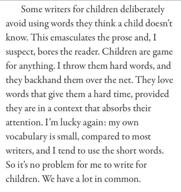 Some writers for children deliberately avoid using words they think a child doesn't know. This emasculates the prose and, I suspect, bores the reader. Children are game for anything. I throw them hard words, and they backhand them over the net. They love words that give them a hard time, provided they are in a context that absorbs their attention. I'm lucky again: my own vocabulary is small, compared to most writers, and I tend to use the short words. So it's no problem for me to write for children. We have a lot in common.