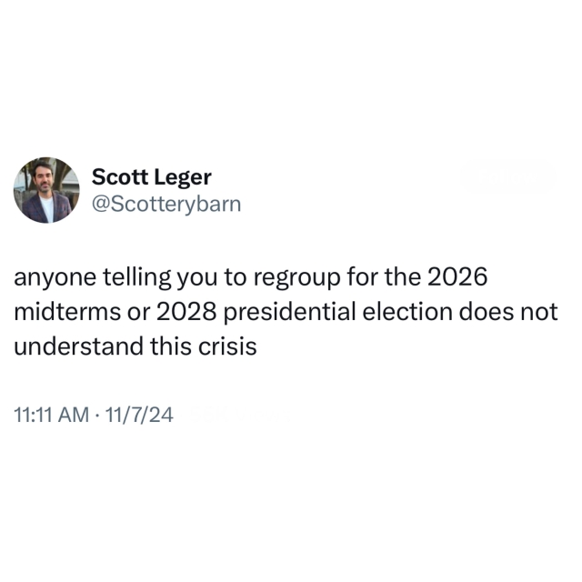 Screenshot of a post by Scott Leger
@Scotterybarn: 

anyone telling you to regroup for the 2026 midterms or 2028 presidential election does not understand this crisis 

11:11 AM • 11/7/24