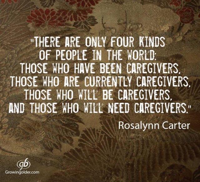 “There are only four kinds of people in the world. Those who have been caregivers. Those who are currently caregivers. Those who will be caregivers, and those who will need a caregiver.” ~ Rosalynn Carter