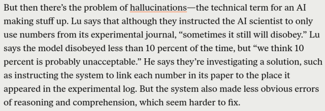 But then there’s the problem of hallucinations—the technical term for an AI making stuff up. Lu says that although they instructed the AI scientist to only use numbers from its experimental journal, “sometimes it still will disobey.” Lu says the model disobeyed less than 10 percent of the time, but “we think 10 percent is probably unacceptable.” He says they’re investigating a solution, such as instructing the system to link each number in its paper to the place it appeared in the experimental log. But the system also made less obvious errors of reasoning and comprehension, which seem harder to fix. 