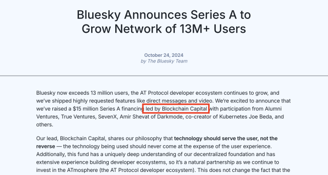 Bluesky Announces Series A to Grow Network of 13M+ Users
October 24, 2024

by The Bluesky Team

Bluesky now exceeds 13 million users, the AT Protocol developer ecosystem continues to grow, and we’ve shipped highly requested features like direct messages and video. We’re excited to announce that we’ve raised a $15 million Series A financing led by Blockchain Capital with participation from Alumni Ventures, True Ventures, SevenX, Amir Shevat of Darkmode, co-creator of Kubernetes Joe Beda, and others.