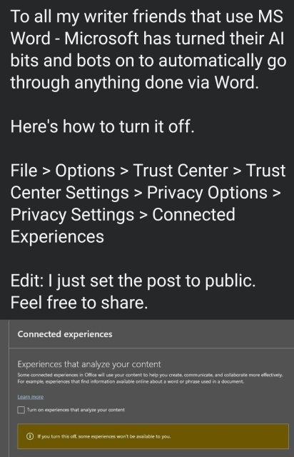 To all my writer friends that use MS Word - Microsoft has turned their Al bits and bots on to automatically go through anything done via Word. Here's how to turn it off. File > Options > Trust Center > Trust Center Settings > Privacy Options > Privacy Settings > Connected Experiences

Edit: I just set the post to public. Feel free to share.