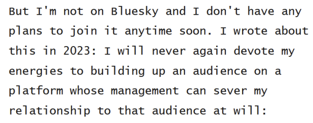 Cory Doctorow (@pluralistic): "But I'm not on Bluesky and I don't have any plans to join it anytime soon. I wrote about this in 2023: I will never again devote my energies to building up an audience on a platform whose management can sever my relationship to that audience at will:"