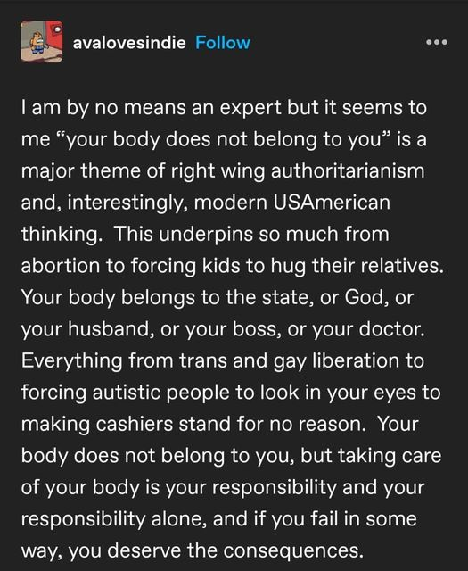 avalovesindie

I am by no means an expert but it seems to
me “your body does not belong to you” is a
major theme of right wing authoritarianism 
and, interestingly, modern USAmerican
thinking. This underpins so much from 
abortion to forcing kids to hug their relatives. 
Your body belongs to the state, or God, or
your husband, or your boss, or your doctor. 
Everything from trans and gay liberation to 
forcing autistic people to look in your eyes to
making cashiers stand for no reason. Your 
body does not belong to you, but taking care 
of your body is your responsibility and your
responsibility alone, and if you fail in some 
way, you deserve the consequences.