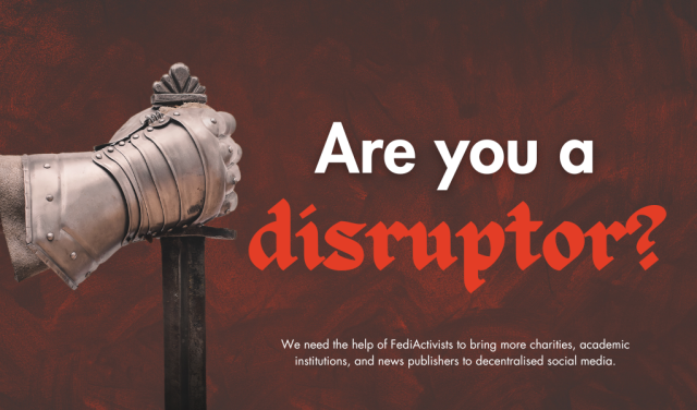 An armoured gauntlet holding a sword. Copy: Are you a disruptor? We need the help of FediActivists to bring more charities, academic institutions, and news publishers to decentralised social media.