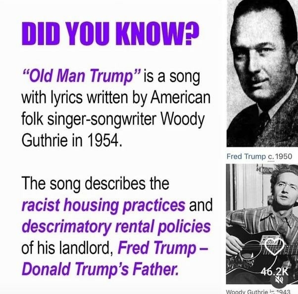 DID YOU KNOW? % “Old Man Trump”is a song s with lyrics written by American 3/ folk singer-songwriter Woody

Guthrie in 1954.

The song describes the 7S racist housing practices and L . X descrimatory rental policies Qg | (& of his landlord, Fred Trump - N\ upawa Donald Trump’s Father. P 4420;(‘ 