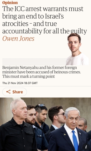 Screenshot of top of article

Opinion
The ICC arrest warrants must
bring an end to Israel's
atrocities - and true
accountability for all the guilty
Owen Jones
Benjamin Netanyahu and his former foreign
minister have been accused of heinous crimes.
This must mark a turning point
Thu 21 Nov 2024 18.07 GMT
& Share