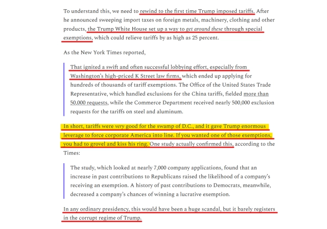 Text from article:
To understand this, we need to rewind to the first time Trump imposed tariffs. After he announced sweeping import taxes on foreign metals, machinery, clothing & other products, the Trump White House set up a way to get around these through special exemptions, which could relieve tariffs by as high as 25%.

As the New York Times reported,
"That ignited a swift and often successful lobbying effort, especially from Washington’s high-priced K Street law firms, which ended up applying for hundreds of thousands of tariff exemptions. The Office of the United States Trade Representative, which handled exclusions for the China tariffs, fielded more than 50,000 requests, while the Commerce Department received nearly 500,000 exclusion requests for the tariffs on steel and aluminum."

In short, tariffs were very good for the swamp of D.C., and it gave Trump enormous leverage to force corporate America into line. If you wanted one of those exemptions, you had to grovel and kiss his ring. One study actually confirmed this, according to the Times:
"The study, which looked at nearly 7,000 company applications, found that an increase in past contributions to Republicans raised the likelihood of a company’s receiving an exemption. A history of past contributions to Democrats, meanwhile, decreased a company’s chances of winning a lucrative exemption."

In any ordinary presidency, this would have been a huge scandal, but it barely registers in the corrupt regime of Trump.  