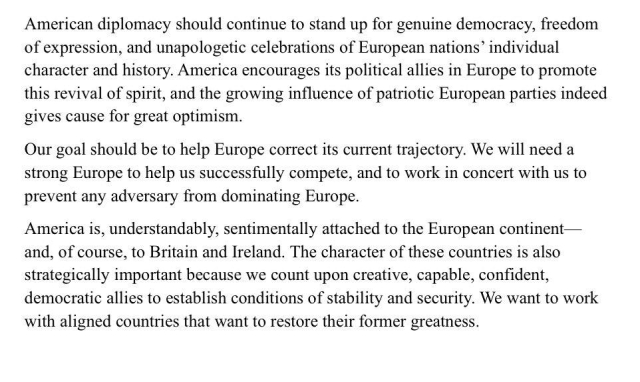 American diplomacy should continue to stand up for genuine democracy, freedom of expression, and unapologetic celebrations of European nations” individual character and history. America encourages its political allies in Europe to promote this revival of spirit, and the growing influence of patriotic European parties indeed gives cause for great optimism.

Our goal should be to help Europe correct its current trajectory. We will need a strong Europe to help us successfully compete, and to work in concert with us to prevent any adversary from dominating Europe.

America is, understandably, sentimentally attached to the European continent — and, of course, to Britain and Ireland. The character of these countries is also strategically important because we count upon creative, capable, confident, democratic allies to establish conditions of stability and security. We want to work with aligned countries that want to restore their former greatness.