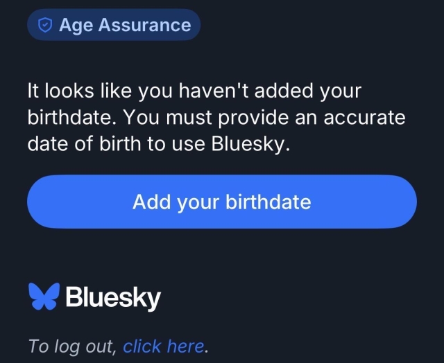 © Age Assurance
It looks like you haven't added your
birthdate. You must provide an accurate
date of birth to use Bluesky.
To log out, click here.
