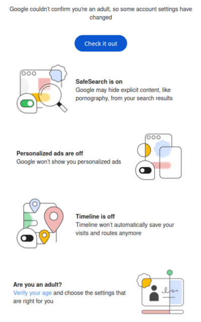 Screenshot of email from Google, with line art (text follows)

Google couldn't confirm you're an adult, so some account settings have
changed

Check it out

SafeSearch is on Google may hide explicit content, like pornography, from your search results

Personalized ads are off  Google won't show you personalized ads

Timeline is off Timeline won't automatically save your visits and routes anymore

Are you an adult?

Verify your age and choose the settings that are right for you
