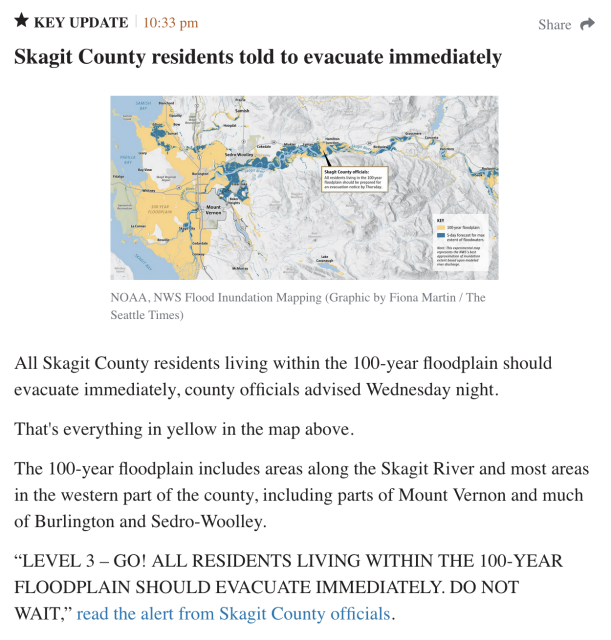 Seattle Times * KEY UPDATE 10:33 pm
Skagit County residents told to evacuate immediately

[IMAGE: NOAA, NWS Flood Inundation Mapping (Graphic by Fiona Martin / The Seattle Times)]

All Skagit County residents living within the 100-year floodplain should evacuate immediately, county officials advised Wednesday night.

That's everything in yellow in the map above.

The 100-year floodplain includes areas along the Skagit River and most areas in the western part of the county, including parts of Mount Vernon and much of Burlington and Sedro-Woolley.

“LEVEL 3 — GO! ALL RESIDENTS LIVING WITHIN THE 100-YEAR FLOODPLAIN SHOULD EVACUATE IMMEDIATELY. DO NOT WAIT,” read the alert from Skagit County officials.
