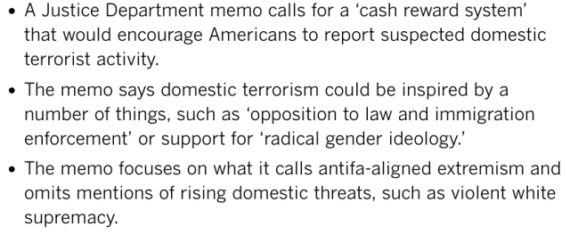 

    A Justice Department memo calls for a ‘cash reward system’ that would encourage Americans to report suspected domestic terrorist activity.
    The memo says domestic terrorism could be inspired by a number of things, such as ‘opposition to law and immigration enforcement’ or support for ‘radical gender ideology.’
    The memo focuses on what it calls antifa-aligned extremism and omits mentions of rising domestic threats, such as violent white supremacy. 


