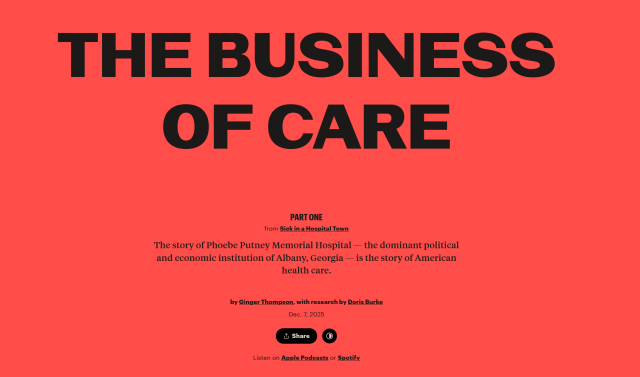 Headline from ProPublica:
The Business of Care
Part One

from Sick in a Hospital Town

The story of Phoebe Putney Memorial Hospital — the dominant political and economic institution of Albany, Georgia — is the story of American health care.

by Ginger Thompson, with research by Doris Burke Dec. 7, 2025

Listen on Apple Podcasts or Spotify