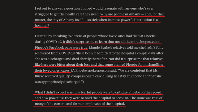 Text from article:
I set out to answer a question I hoped would resonate with anyone who’s ever struggled to get the health care they need. Why are people in Albany — and, for that matter, the city of Albany itself — so sick when its most powerful institution is a hospital?

I started by speaking to dozens of people whose loved ones had died at Phoebe during COVID-19. It didn’t surprise me to learn that not all the miracles posted on Phoebe’s Facebook page were true. Maude Burke’s relatives told me she hadn’t fully recovered from COVID-19. She’d been readmitted to the hospital a couple days after she was discharged and died shortly thereafter. Nor did it surprise me that relatives like hers were bitter about their loss and that some blamed Phoebe for mishandling their loved ones’ cases. (A Phoebe spokesperson said, “We are confident that Ms. Burke received quality, compassionate care during her stay at Phoebe and that she was appropriately discharged.”)

What I didn’t expect was how fearful people were to criticize Phoebe on the record and how powerless they were to hold the hospital to account. The same was true of many of the current and former employees of the hospital.