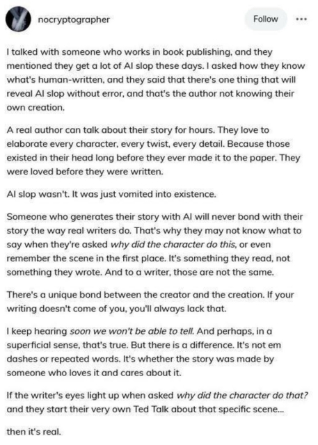 Via nocryptographer

I talked with someone who works in book publishing, and they mentioned they get a lot of AI slop these days. I asked how they know what's human-written, and they said that there's one thing that will reveal AI slop without error, and that's the author not knowing their own creation.

A real author can talk about their story for hours. They love to elaborate every character, every twist, every detail. Because those existed in their head long before they ever made it to the paper. They were loved before they were written.

Al slop wasn't. It was just vomited into existence.

Someone who generates their story with Al will never bond with their story the way real writers do. That's why they may not know what to say when they're asked why did the character do this, or even remember the scene in the first place. It's something they read, not something they wrote. And to a writer, those are not the same.

There's a unique bond between the creator and the creation. If your writing doesn't come of you, you'll always lack that.

I keep hearing soon we won't be able to tell. And perhaps, in a superficial sense, that's true. But there is a difference. It's not em dashes or repeated words. It's whether the story was made by someone who loves it and cares about it.

If the writer's eyes light up when asked why did the character do that? and they start their very own Ted Talk about that specific scene... then it's real.