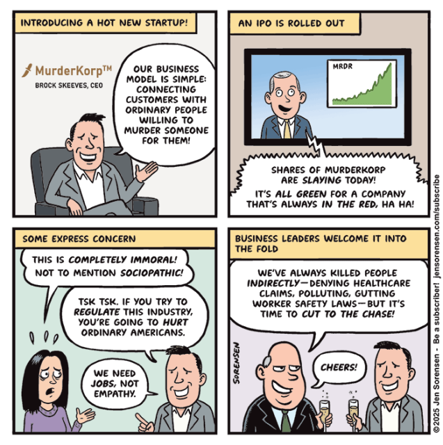 
INTRODUCING A HOT NEW STARTUP!

Logo on wall: MurderKorp™
BROCK SKEEVES, CEO

Brock: OUR BUSINESS MODEL IS SIMPLE: CONNECTING
CUSTOMERS WITH ORDINARY PEOPLE WILLING TO MURDER SOMEONE
FOR THEM!


AN IPO IS ROLLED OUT

TV business show anchor: SHARES OF MURDERKORP ARE SLAYING TODAY!

IT'S ALL GREEN FOR A COMPANY THAT'S ALWAYS IN THE RED, HA HA!

Chart showing shares of MRDR climbing


SOME EXPRESS CONCERN

Woman: THIS IS COMPLETELY IMMORAL!
NOT TO MENTION SOCIOPATHIC!

Brock: TSK TSK. IF YOU TRY TO REGULATE THIS INDUSTRY, YOU'RE GOING TO HURT ORDINARY AMERICANS. WE NEED JOBS, NOT EMPATHY.

BUSINESS LEADERS WELCOME IT INTO THE FOLD

Executive clinking champagne glasses with Brock: WE'VE ALWAYS KILLED PEOPLE INDIRECTLY-- DENYING HEALTHCARE CLAIMS, POLLUTING, GUTTING WORKER SAFETY LAWS--BUT IT'S TIME TO CUT TO THE CHASE!

CHEERS!