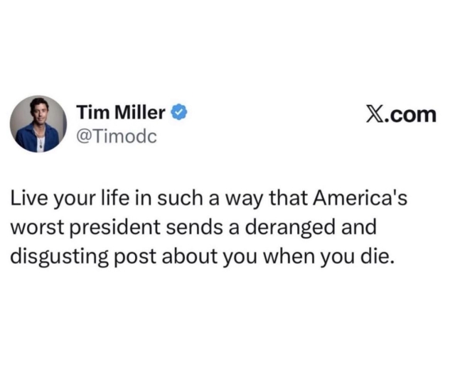 Post from Tim Miller. “Live your life in such a way that America’s worst president sends a deranged and disgusting post about you when you die.”