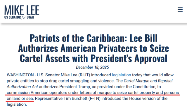 Headline and text from US Senator Mike Lee's official government website.

Headline: 
Patriots of the Caribbean: Lee Bill Authorizes American Privateers to Seize Cartel Assets with President’s Approval
December 18, 2025

Text: WASHINGTON - U.S. Senator Mike Lee (R-UT) introduced legislation today that would allow private entities to stop drug cartel smuggling and violence. The Cartel Marque and Reprisal Authorization Act authorizes President Trump, as provided under the Constitution, to commission American operators under letters of marque to seize cartel property and persons on land or sea. Representative Tim Burchett (R-TN) introduced the House version of the legislation.
