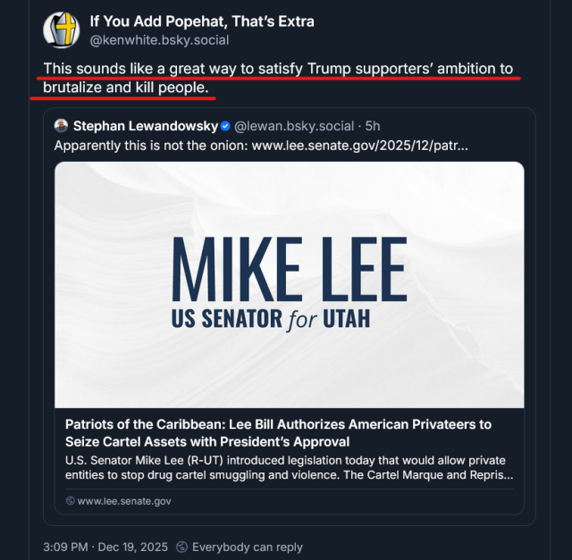 Screen shot of a social media post from @kenwhite.bsky.social‬ with text and quoted post.

Text: This sounds like a great way to satisfy Trump supporters’ ambition to brutalize and kill people.

quoted post from Stephan Lewandowsky ‪@lewan.bsky.social‬
"Apparently this is not the onion" with link https://www.lee.senate.gov/2025/12/patriots-of-the-caribbean-lee-bill-authorizes-american-privateers-to-seize-cartel-assets-with-president-s-approval to US Senator Mike Lee's announcement with the title, "Patriots of the Caribbean: Lee Bill Authorizes American Privateers to Seize Cartel Assets with President’s Approval "

3:09 PM · Dec 19, 2025