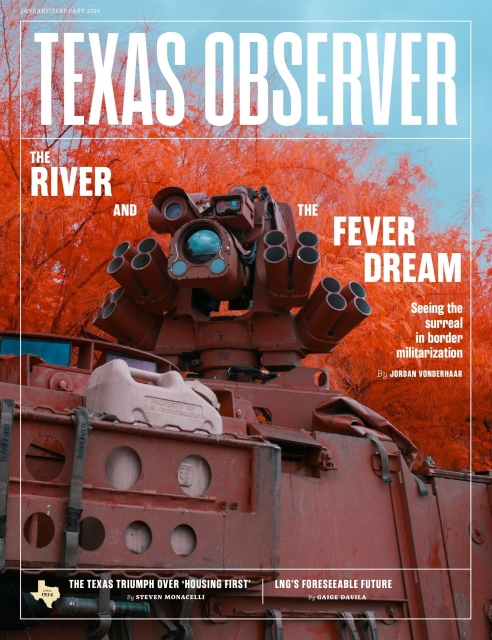 Tha January/February 2026 issue of Texas Observer magazine depicts a military vehicle, topped with a foreboding looking apparatus covered in tubes and lenses, against the backdrop of a tree turned bright red with autumn color. Headline: The River and the Fever Dream: Seeing the surreal in border militarization by Jordan Vonderhaar. Other headlines: The Texas Triumph over 'Housing First' by Steven Monacelli, LNG's Forseeable Future by Gaige Davila.