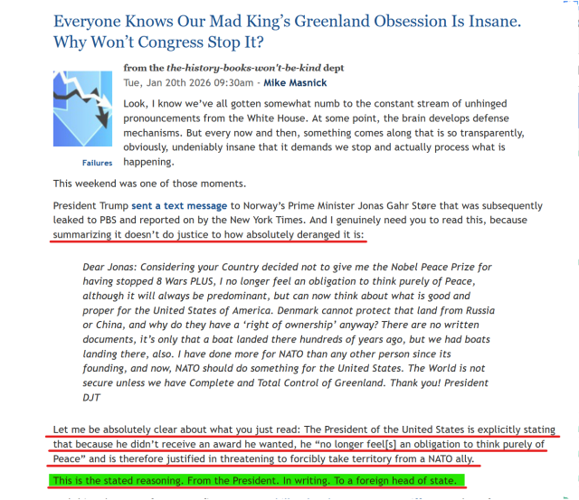 Headline and text(edited for length):
Everyone Knows Our Mad King’s Greenland Obsession Is Insane. Why Won’t Congress Stop It?

by Mike Masnick 

...
Trump sent a text message to Norway’s Prime Minister Jonas Gahr Støre... And I genuinely need you to read this, because summarizing it doesn’t do justice to how absolutely deranged it is:

Dear Jonas: Considering your Country decided not to give me the Nobel Peace Prize for having stopped 8 Wars PLUS, I no longer feel an obligation to think purely of Peace, although it will always be predominant, but can now think about what is good and proper for the United States of America. Denmark cannot protect that land from Russia or China, and why do they have a ‘right of ownership’ anyway? There are no written documents, it’s only that a boat landed there hundreds of years ago, but we had boats landing there, also. I have done more for NATO than any other person since its founding, and now, NATO should do something for the United States. The World is not secure unless we have Complete and Total Control of Greenland. Thank you! President DJT

Let me be absolutely clear about what you just read: The President of the United States is explicitly stating that because he didn’t receive an award he wanted, he “no longer feel[s] an obligation to think purely of Peace” and is therefore justified in threatening to forcibly take territory from a NATO ally.

This is the stated reasoning. From the President. In writing. To a foreign head of state.