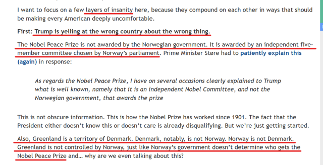 Text from article:
I want to focus on a few layers of insanity here, because they compound on each other in ways that should be making every American deeply uncomfortable.

First: Trump is yelling at the wrong country about the wrong thing.

The Nobel Peace Prize is not awarded by the Norwegian government. It is awarded by an independent five-member committee chosen by Norway’s parliament. Prime Minister Støre had to patiently explain this (again) in response:

    As regards the Nobel Peace Prize, I have on several occasions clearly explained to Trump what is well known, namely that it is an independent Nobel Committee, and not the Norwegian government, that awards the prize

This is not obscure information. This is how the Nobel Prize has worked since 1901. The fact that the President either doesn’t know this or doesn’t care is already disqualifying. But we’re just getting started.

Also, Greenland is a territory of Denmark. Denmark, notably, is not Norway. Norway is not Denmark. Greenland is not controlled by Norway, just like Norway’s government doesn’t determine who gets the Nobel Peace Prize and… why are we even talking about this?