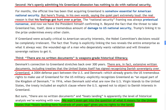 Text (edited for length):
Second: He’s openly admitting his Greenland obsession has nothing to do with national security.

For months, the official line has been that acquiring Greenland is somehow essential for American national security. But here’s Trump, in his own words, saying the quiet part extremely loud: the real reason is that his feelings got hurt over a prize....

the wounded ego of a man who desperately wants validation and will threaten sovereign nations to get it.

Third: “There are no written documents” is weapons-grade historical illiteracy.

Denmark’s connection to Greenland stretches back over 300 years. There are, in fact, extensive written documents, including treaties that the United States itself has signed recognizing Danish sovereignty over Greenland. A 2004 defense pact between the U.S. and Denmark—which already grants the US tremendous rights to make use of Greenland for the US military—explicitly recognizes Greenland as “an equal part of the Kingdom of Denmark.” In 1916, when Denmark sold what are now the U.S. Virgin Islands to the United States, the treaty included an explicit clause where the U.S. agreed not to object to Danish interests in Greenland.

But sure, “there are no written documents” and “boats landing” is apparently the level of historical analysis we’re working with now. (We won’t even get into the question of what it means for the United States that “boats landing here hundreds of years ago” gives you no rights to the land).