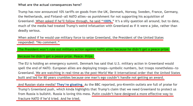 Text from article:
Trump has now announced 10% tariffs on goods from the UK, Denmark, Norway, Sweden, France, Germany, the Netherlands, and Finland—all NATO allies—as punishment for not supporting his acquisition of Greenland. When asked if he’ll follow through, he said “100%.” It’s a silly question all around, but to date, much of the media had treated Trump’s weird infatuation with Greenland as if it were a joke, rather than deadly serious.

When asked if he would use military force to seize Greenland, the President of the United States responded: “No comment.”

The President won’t rule out military action against NATO allies because he didn’t get a peace prize.

Because he didn’t get a peace prize. Peace. Prize.

The EU is holding an emergency summit. Denmark has said that U.S. military action in Greenland would spell the end of NATO. European allies are deploying troops—symbolic numbers, but troops nonetheless—to Greenland. We are watching in real-time as the post-World War II international order that the United States built and led for 80 years crumbles because one man’s ego couldn’t handle not getting an award.

And Russian state media? They’re gloating. As the BBC reported, pro-Kremlin outlets are full of praise for Trump’s Greenland push, which kinda highlights that Trump’s claim that we need Greenland to protect us from Russia is bullshit. Russia is loving this mess. Putin couldn’t have designed a more effective way to fracture NATO if he’d tried. And he tried.