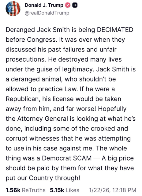 Trump post: Deranged Jack Smith is being DECIMATED before Congress. It was over when they discussed his past failures and unfair prosecutions. He destroyed many lives under the guise of legitimacy. Jack Smith is a deranged animal, who shouldn’t be allowed to practice Law. If he were a Republican, his license would be taken away from him, and far worse! Hopefully the Attorney General is looking at what he’s done, including some of the crooked and corrupt witnesses that he was attempting to use in his case against me. The whole thing was a Democrat SCAM — A big price should be paid by them for what they have put our Country through!