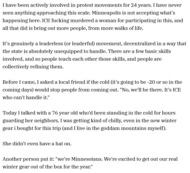 I have been actively involved in protest movements for 24 years. I have never seen anything approaching this scale. Minneapolis is not accepting what's happening here. ICE fucking murdered a woman for participating in this, and all that did is bring out more people, from more walks of life.

It's genuinely a leaderless (or leaderful) movement, decentralized in a way that the state is absolutely unequipped to handle. There are a few basic skills involved, and so people teach each other those skills, and people are collectively refining them.

Before I came, I asked a local friend if the cold (it's going to be -20 or so in the coming days) would stop people from coming out. "No, we'll be there. It's ICE who can't handle it."

Today I talked with a 76 year old who'd been standing in the cold for hours guarding her neighbors. I was getting kind of chilly, even in the new winter gear i bought for this trip (and I live in the goddam mountains myself).

She didn't even have a hat on.

Another person put it: "we're Minnesotans. We're excited to get out our real winter gear out of the box for the year."
