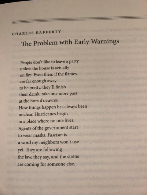 Poem by Charles Rafferty, titled "The Problem with Early Warnings"

People don't like to leave a party
unless the house is actually
on fire. Even then, if the flames 
are far enough away 
to be pretty, they'll finish
their drink, take one more pass
at the hors d'oeuvres.
How things happen has always been 
unclear. Hurricanes begin
in a place where no one lives.
Agents of the government start
to wear masks. Fascism is 
a word my neighbors won't use
yet. They are following 
the law, they say, and the sirens
are coming for someone else. 